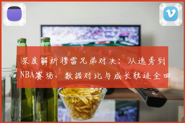深度解析穆雷兄弟对决:从选秀到NBA赛场,数据对比与成长轨迹全回顾