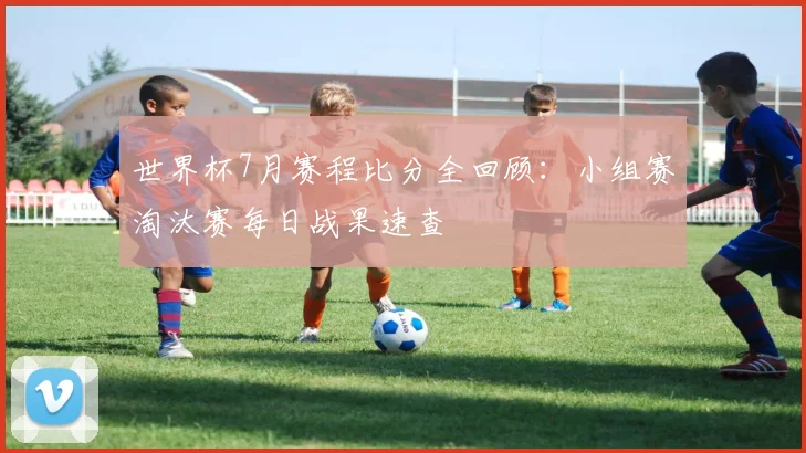 世界杯7月赛程比分全回顾:小组赛淘汰赛每日战果速查