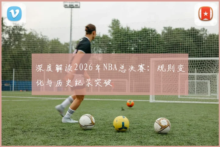 深度解读2026年NBA总决赛：规则变化与历史纪录突破