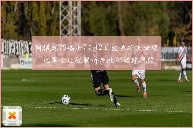 阿根廷VS瑞士7月12日经典对决回顾:比赛全过程解析与精彩进球视频