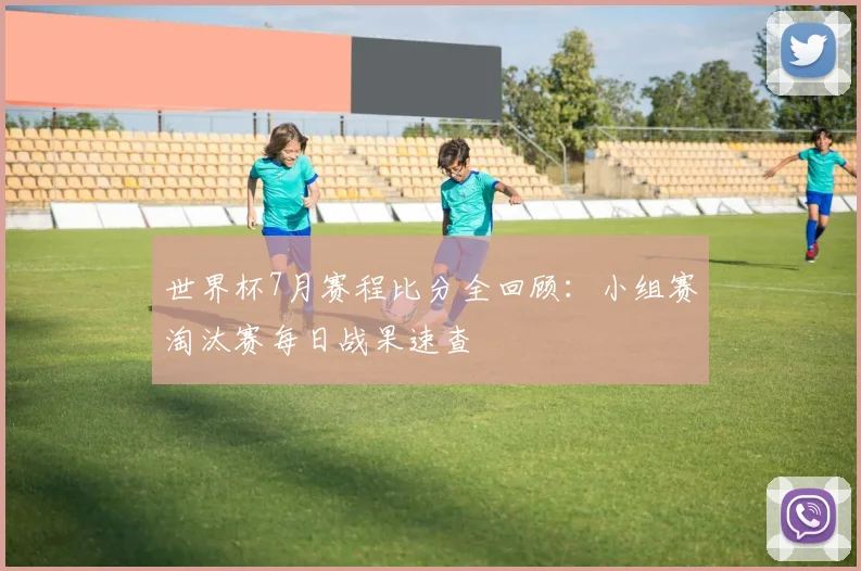 世界杯7月赛程比分全回顾：小组赛淘汰赛每日战果速查