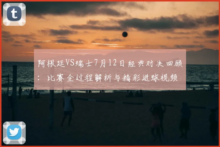 阿根廷VS瑞士7月12日经典对决回顾：比赛全过程解析与精彩进球视频